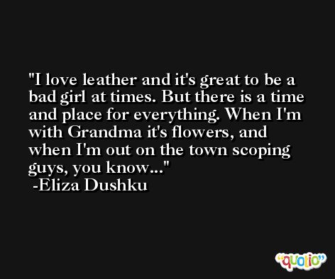 I love leather and it's great to be a bad girl at times. But there is a time and place for everything. When I'm with Grandma it's flowers, and when I'm out on the town scoping guys, you know... -Eliza Dushku
