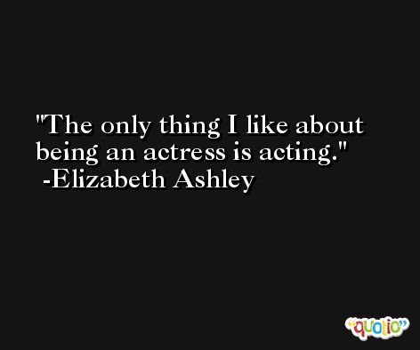 The only thing I like about being an actress is acting. -Elizabeth Ashley