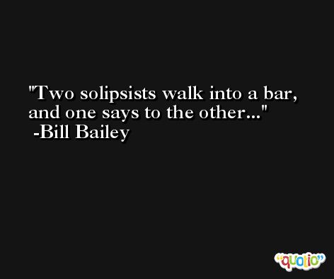 Two solipsists walk into a bar, and one says to the other... -Bill Bailey