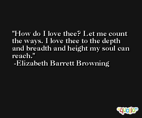 How do I love thee? Let me count the ways. I love thee to the depth and breadth and height my soul can reach. -Elizabeth Barrett Browning