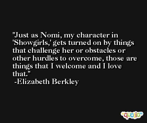 Just as Nomi, my character in 'Showgirls,' gets turned on by things that challenge her or obstacles or other hurdles to overcome, those are things that I welcome and I love that. -Elizabeth Berkley