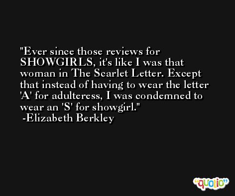 Ever since those reviews for SHOWGIRLS, it's like I was that woman in The Scarlet Letter. Except that instead of having to wear the letter 'A' for adulteress, I was condemned to wear an 'S' for showgirl. -Elizabeth Berkley