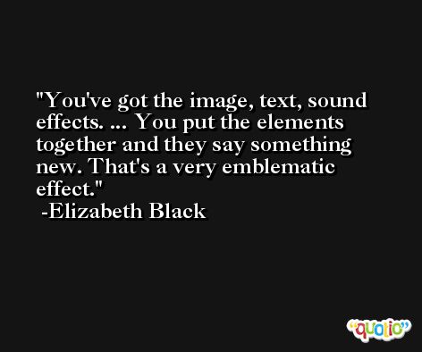 You've got the image, text, sound effects. ... You put the elements together and they say something new. That's a very emblematic effect. -Elizabeth Black