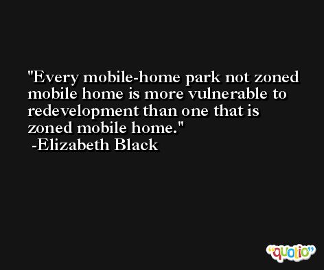 Every mobile-home park not zoned mobile home is more vulnerable to redevelopment than one that is zoned mobile home. -Elizabeth Black