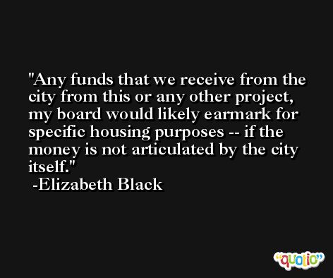 Any funds that we receive from the city from this or any other project, my board would likely earmark for specific housing purposes -- if the money is not articulated by the city itself. -Elizabeth Black