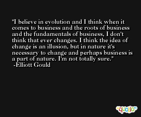 I believe in evolution and I think when it comes to business and the roots of business and the fundamentals of business, I don't think that ever changes. I think the idea of change is an illusion, but in nature it's necessary to change and perhaps business is a part of nature. I'm not totally sure. -Elliott Gould