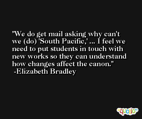 We do get mail asking why can't we (do) 'South Pacific,' ... I feel we need to put students in touch with new works so they can understand how changes affect the canon. -Elizabeth Bradley