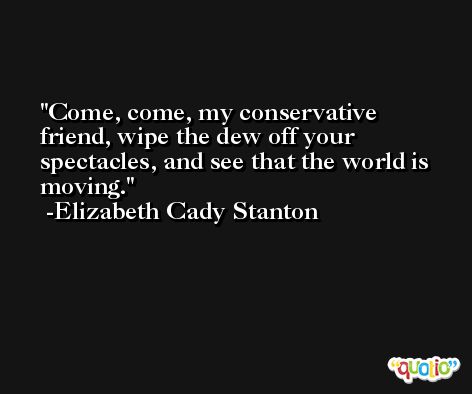 Come, come, my conservative friend, wipe the dew off your spectacles, and see that the world is moving. -Elizabeth Cady Stanton