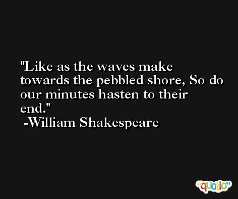 Like as the waves make towards the pebbled shore, So do our minutes hasten to their end. -William Shakespeare
