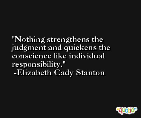 Nothing strengthens the judgment and quickens the conscience like individual responsibility. -Elizabeth Cady Stanton