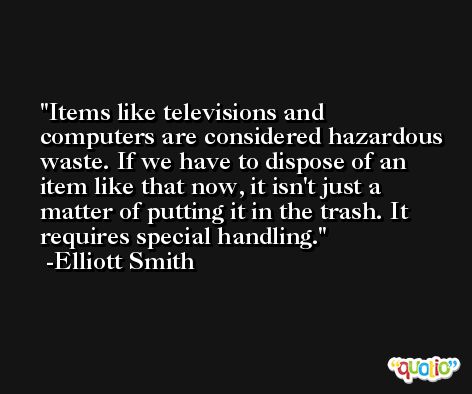 Items like televisions and computers are considered hazardous waste. If we have to dispose of an item like that now, it isn't just a matter of putting it in the trash. It requires special handling. -Elliott Smith