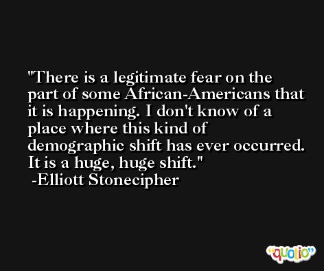 There is a legitimate fear on the part of some African-Americans that it is happening. I don't know of a place where this kind of demographic shift has ever occurred. It is a huge, huge shift. -Elliott Stonecipher