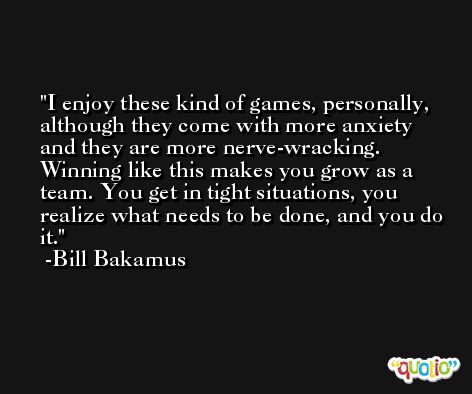 I enjoy these kind of games, personally, although they come with more anxiety and they are more nerve-wracking. Winning like this makes you grow as a team. You get in tight situations, you realize what needs to be done, and you do it. -Bill Bakamus