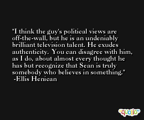I think the guy's political views are off-the-wall, but he is an undeniably brilliant television talent. He exudes authenticity. You can disagree with him, as I do, about almost every thought he has but recognize that Sean is truly somebody who believes in something. -Ellis Henican