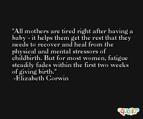 All mothers are tired right after having a baby - it helps them get the rest that they needs to recover and heal from the physical and mental stressors of childbirth. But for most women, fatigue steadily fades within the first two weeks of giving birth. -Elizabeth Corwin