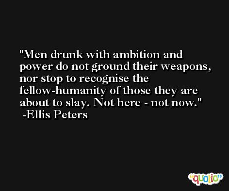Men drunk with ambition and power do not ground their weapons, nor stop to recognise the fellow-humanity of those they are about to slay. Not here - not now. -Ellis Peters