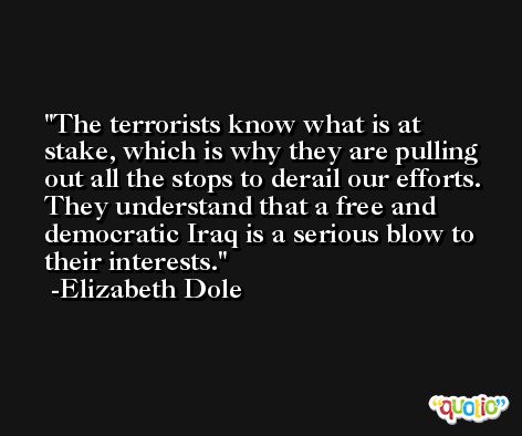 The terrorists know what is at stake, which is why they are pulling out all the stops to derail our efforts. They understand that a free and democratic Iraq is a serious blow to their interests. -Elizabeth Dole