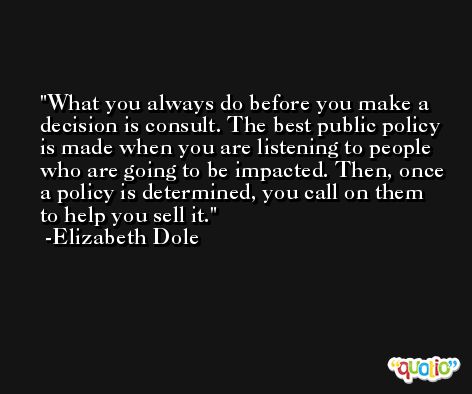 What you always do before you make a decision is consult. The best public policy is made when you are listening to people who are going to be impacted. Then, once a policy is determined, you call on them to help you sell it. -Elizabeth Dole