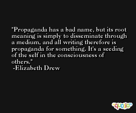 Propaganda has a bad name, but its root meaning is simply to disseminate through a medium, and all writing therefore is propaganda for something. It's a seeding of the self in the consciousness of others. -Elizabeth Drew