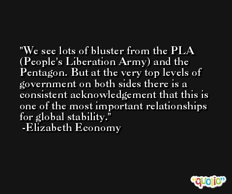 We see lots of bluster from the PLA (People's Liberation Army) and the Pentagon. But at the very top levels of government on both sides there is a consistent acknowledgement that this is one of the most important relationships for global stability. -Elizabeth Economy