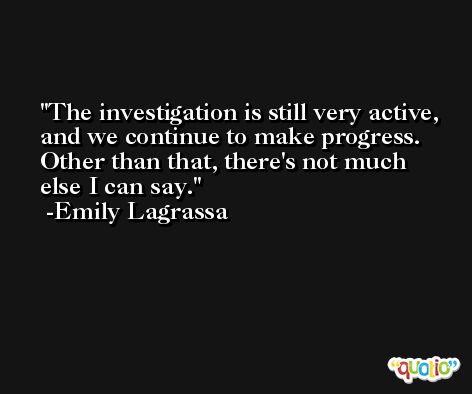 The investigation is still very active, and we continue to make progress. Other than that, there's not much else I can say. -Emily Lagrassa