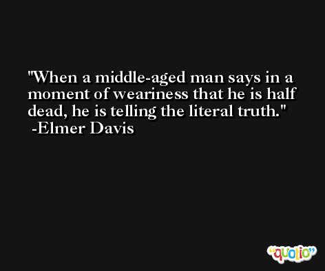 When a middle-aged man says in a moment of weariness that he is half dead, he is telling the literal truth. -Elmer Davis