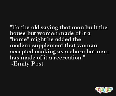 To the old saying that man built the house but woman made of it a ''home'' might be added the modern supplement that woman accepted cooking as a chore but man has made of it a recreation. -Emily Post