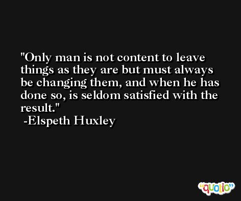 Only man is not content to leave things as they are but must always be changing them, and when he has done so, is seldom satisfied with the result. -Elspeth Huxley