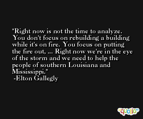 Right now is not the time to analyze. You don't focus on rebuilding a building while it's on fire. You focus on putting the fire out, ... Right now we're in the eye of the storm and we need to help the people of southern Louisiana and Mississippi. -Elton Gallegly
