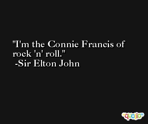 I'm the Connie Francis of rock 'n' roll. -Sir Elton John