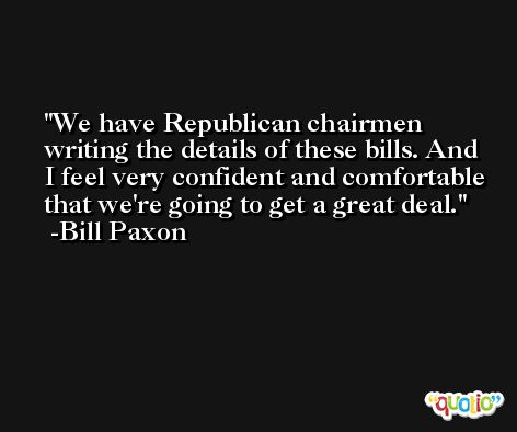 We have Republican chairmen writing the details of these bills. And I feel very confident and comfortable that we're going to get a great deal. -Bill Paxon