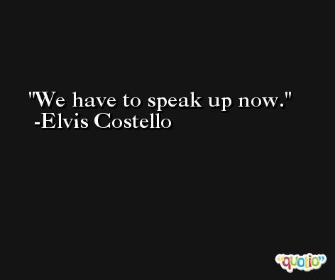 We have to speak up now. -Elvis Costello
