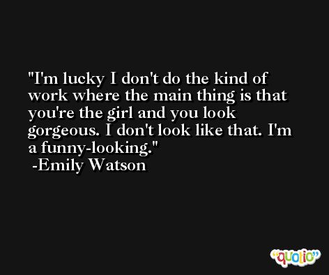 I'm lucky I don't do the kind of work where the main thing is that you're the girl and you look gorgeous. I don't look like that. I'm a funny-looking. -Emily Watson