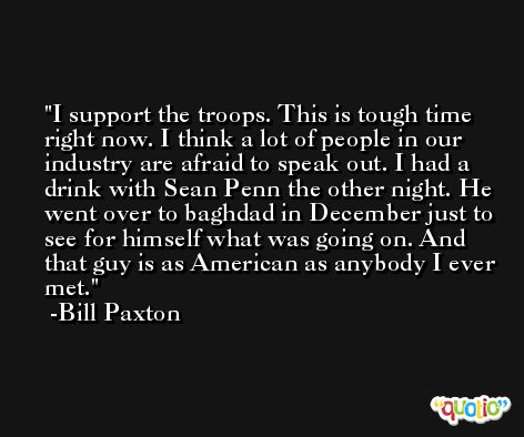 I support the troops. This is tough time right now. I think a lot of people in our industry are afraid to speak out. I had a drink with Sean Penn the other night. He went over to baghdad in December just to see for himself what was going on. And that guy is as American as anybody I ever met. -Bill Paxton