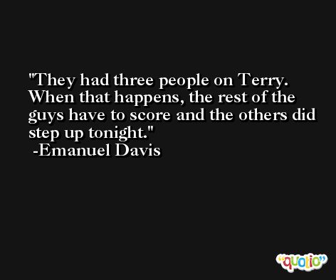 They had three people on Terry. When that happens, the rest of the guys have to score and the others did step up tonight. -Emanuel Davis