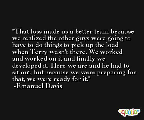 That loss made us a better team because we realized the other guys were going to have to do things to pick up the load when Terry wasn't there. We worked and worked on it and finally we developed it. Here we are and he had to sit out, but because we were preparing for that, we were ready for it. -Emanuel Davis