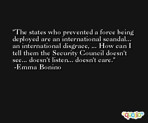 The states who prevented a force being deployed are an international scandal... an international disgrace, ... How can I tell them the Security Council doesn't see... doesn't listen... doesn't care. -Emma Bonino