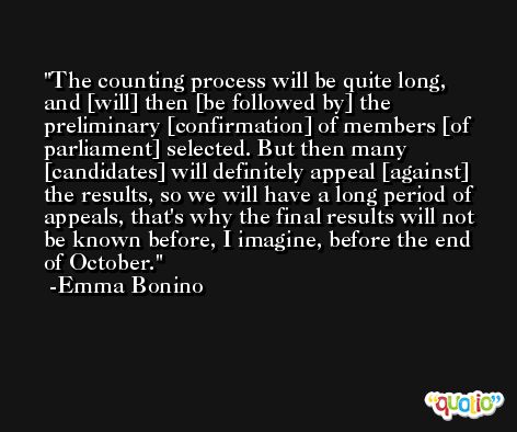 The counting process will be quite long, and [will] then [be followed by] the preliminary [confirmation] of members [of parliament] selected. But then many [candidates] will definitely appeal [against] the results, so we will have a long period of appeals, that's why the final results will not be known before, I imagine, before the end of October. -Emma Bonino
