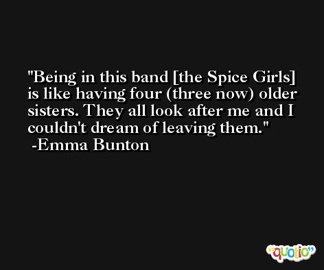 Being in this band [the Spice Girls] is like having four (three now) older sisters. They all look after me and I couldn't dream of leaving them. -Emma Bunton