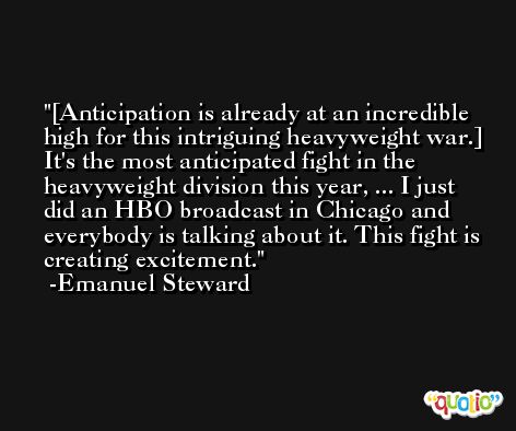 [Anticipation is already at an incredible high for this intriguing heavyweight war.] It's the most anticipated fight in the heavyweight division this year, ... I just did an HBO broadcast in Chicago and everybody is talking about it. This fight is creating excitement. -Emanuel Steward