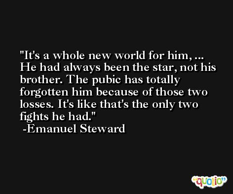 It's a whole new world for him, ... He had always been the star, not his brother. The pubic has totally forgotten him because of those two losses. It's like that's the only two fights he had. -Emanuel Steward