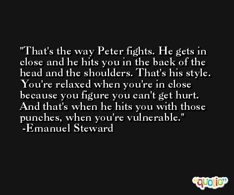 That's the way Peter fights. He gets in close and he hits you in the back of the head and the shoulders. That's his style. You're relaxed when you're in close because you figure you can't get hurt. And that's when he hits you with those punches, when you're vulnerable. -Emanuel Steward