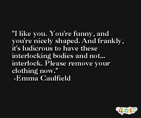 I like you. You're funny, and you're nicely shaped. And frankly, it's ludicrous to have these interlocking bodies and not... interlock. Please remove your clothing now. -Emma Caulfield