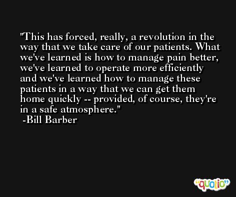 This has forced, really, a revolution in the way that we take care of our patients. What we've learned is how to manage pain better, we've learned to operate more efficiently and we've learned how to manage these patients in a way that we can get them home quickly -- provided, of course, they're in a safe atmosphere. -Bill Barber
