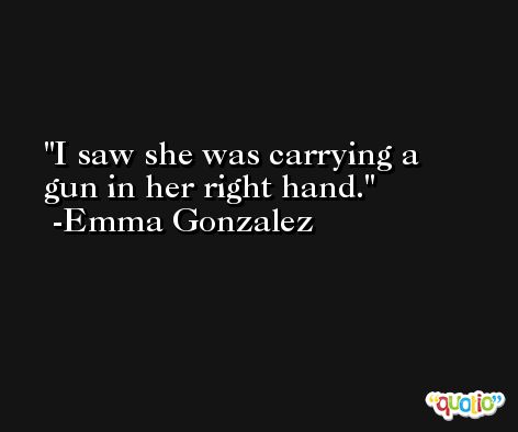 I saw she was carrying a gun in her right hand. -Emma Gonzalez