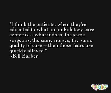 I think the patients, when they're educated to what an ambulatory care center is -- what it does, the same surgeons, the same nurses, the same quality of care -- then those fears are quickly allayed. -Bill Barber
