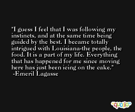 I guess I feel that I was following my instincts, and at the same time being guided by the best. I became totally intrigued with Louisiana-the people, the food. It is a part of my life. Everything that has happened for me since moving here has just been icing on the cake. -Emeril Lagasse