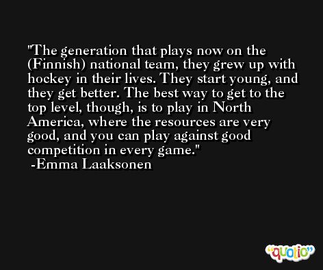 The generation that plays now on the (Finnish) national team, they grew up with hockey in their lives. They start young, and they get better. The best way to get to the top level, though, is to play in North America, where the resources are very good, and you can play against good competition in every game. -Emma Laaksonen