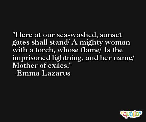 Here at our sea-washed, sunset gates shall stand/ A mighty woman with a torch, whose flame/ Is the imprisoned lightning, and her name/ Mother of exiles. -Emma Lazarus