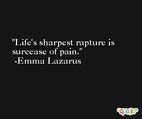 Life's sharpest rapture is surcease of pain. -Emma Lazarus
